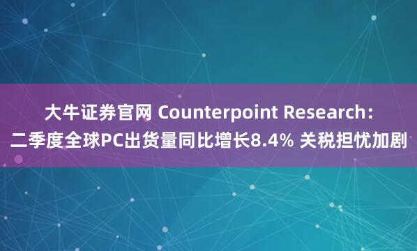 大牛证券官网 Counterpoint Research：二季度全球PC出货量同比增长8.4% 关税担忧加剧