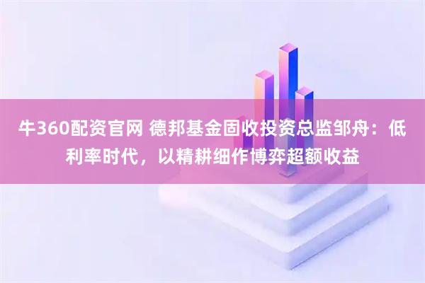 牛360配资官网 德邦基金固收投资总监邹舟：低利率时代，以精耕细作博弈超额收益