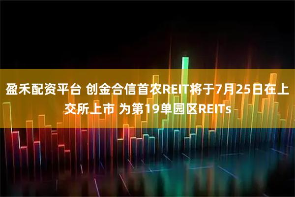 盈禾配资平台 创金合信首农REIT将于7月25日在上交所上市 为第19单园区REITs