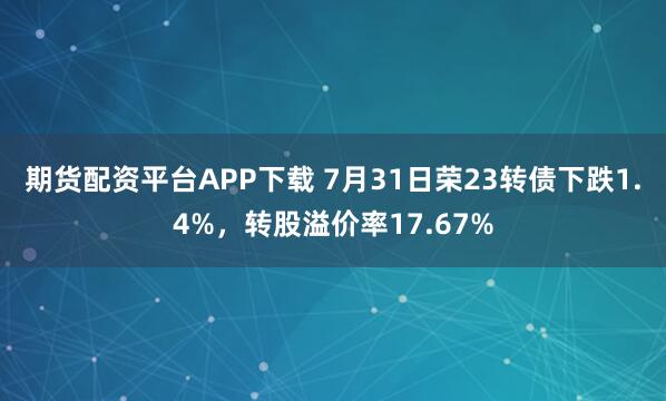 期货配资平台APP下载 7月31日荣23转债下跌1.4%，转股溢价率17.67%