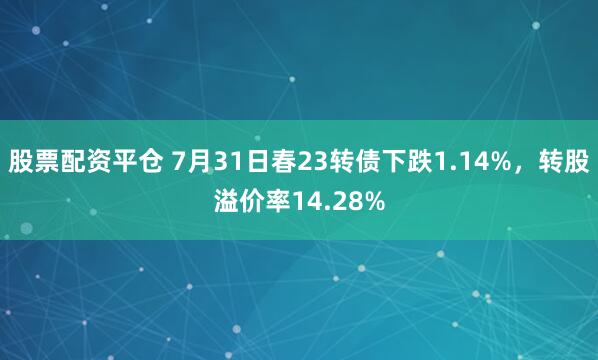 股票配资平仓 7月31日春23转债下跌1.14%，转股溢价率14.28%