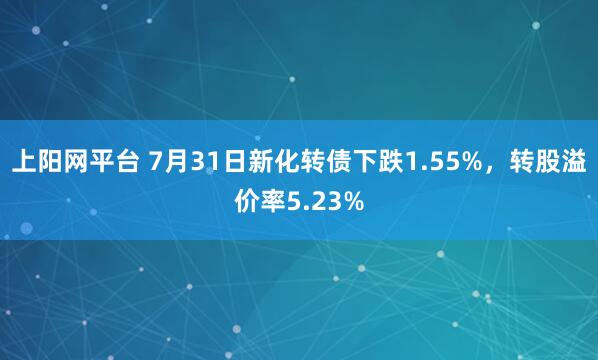 上阳网平台 7月31日新化转债下跌1.55%，转股溢价率5.23%