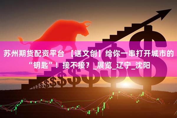 苏州期货配资平台 【送文创】给你一串打开城市的“钥匙”！接不接？_展览_辽宁_沈阳