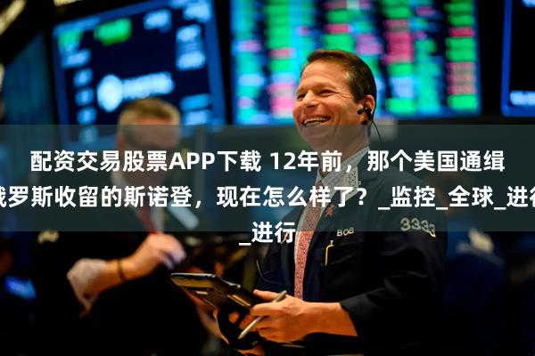 配资交易股票APP下载 12年前，那个美国通缉俄罗斯收留的斯诺登，现在怎么样了？_监控_全球_进行