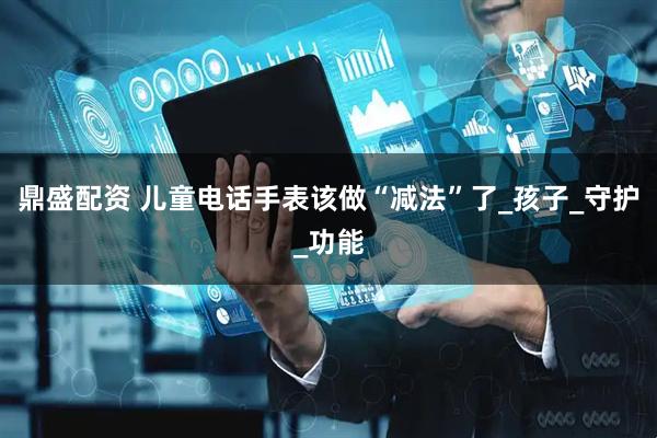 鼎盛配资 儿童电话手表该做“减法”了_孩子_守护_功能
