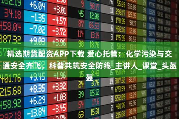 精选期货配资APP下载 爱心托管：化学污染与交通安全齐飞，科普共筑安全防线_主讲人_课堂_头盔