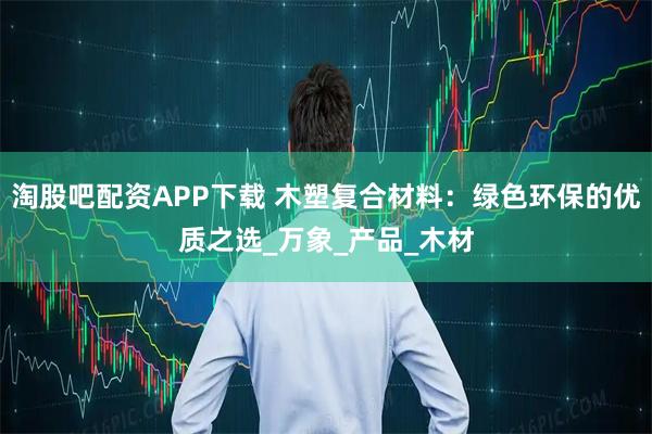 淘股吧配资APP下载 木塑复合材料：绿色环保的优质之选_万象_产品_木材