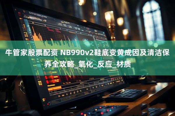 牛管家股票配资 NB990v2鞋底变黄成因及清洁保养全攻略_氧化_反应_材质