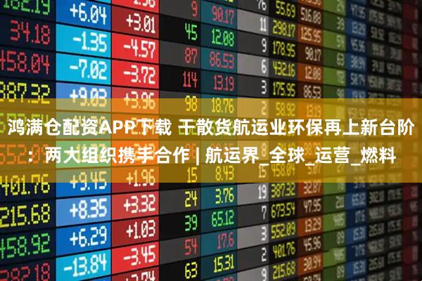 鸿满仓配资APP下载 干散货航运业环保再上新台阶：两大组织携手合作 | 航运界_全球_运营_燃料