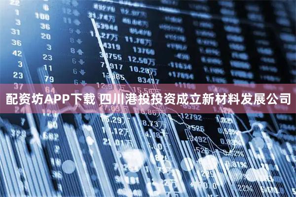 配资坊APP下载 四川港投投资成立新材料发展公司
