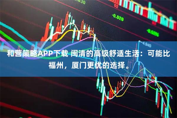 和营策略APP下载 闽清的高级舒适生活：可能比福州，厦门更优的选择。