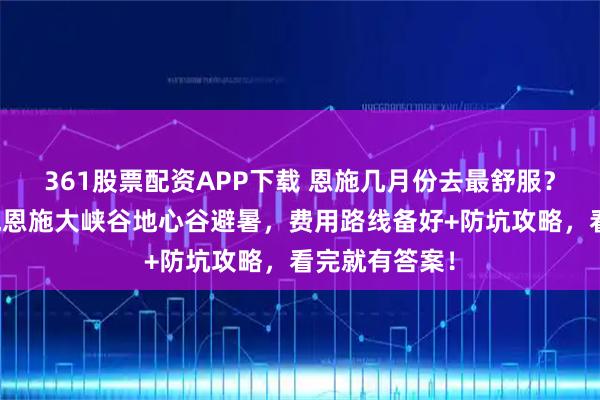 361股票配资APP下载 恩施几月份去最舒服？恩施五天四晚恩施大峡谷地心谷避暑，费用路线备好+防坑攻略，看完就有答案！