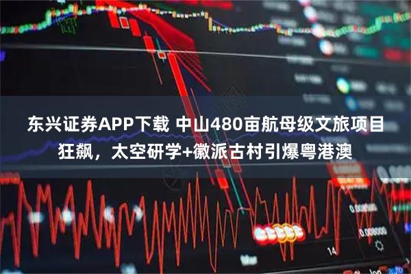 东兴证券APP下载 中山480亩航母级文旅项目狂飙，太空研学+徽派古村引爆粤港澳