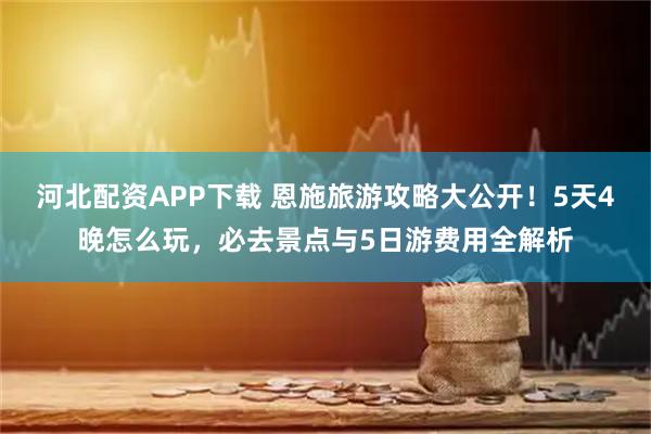 河北配资APP下载 恩施旅游攻略大公开！5天4晚怎么玩，必去景点与5日游费用全解析