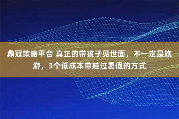 鼎冠策略平台 真正的带孩子见世面，不一定是旅游，3个低成本带娃过暑假的方式