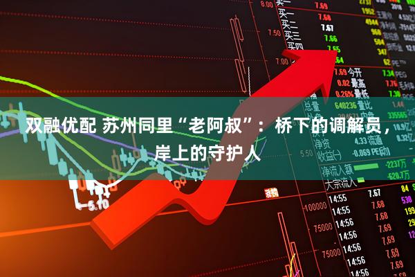 双融优配 苏州同里“老阿叔”：桥下的调解员，岸上的守护人
